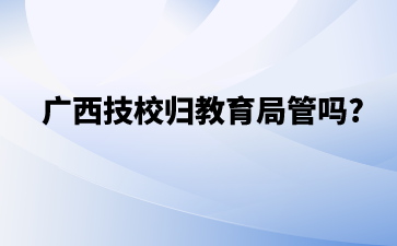 广西技校归教育局管吗?