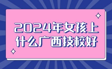 2024年女孩上什么广西技校好?