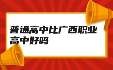 广西职高：普通高中比广西职业高中好吗?