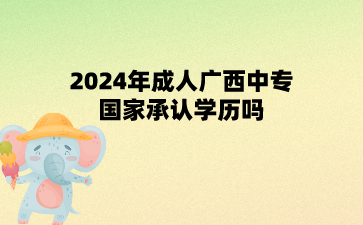 2024年成人广西中专国家承认学历吗?