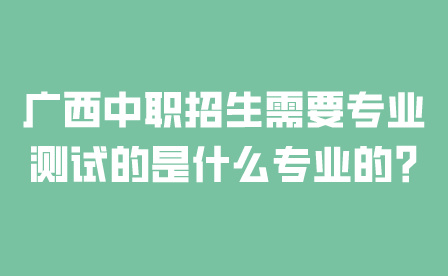 广西中职招生需要专业测试的是什么专业的?