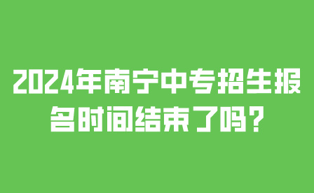 2024年南宁中专招生报名时间结束了吗?