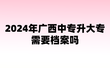 2024年广西中专升大专需要档案吗?