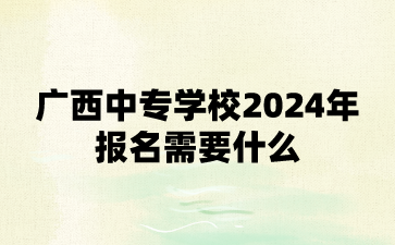 广西中专学校2024年报名需要什么?