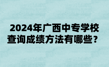 2024年广西中专学校查询成绩方法有哪些?