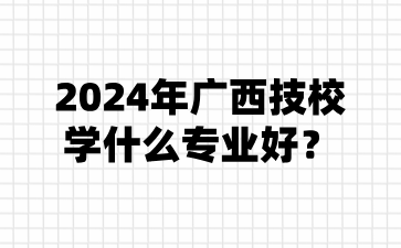 2024年广西技校学什么专业好?
